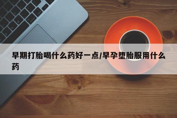 堕胎药购买早期打胎喝什么药好一点/早孕堕胎服用什么药