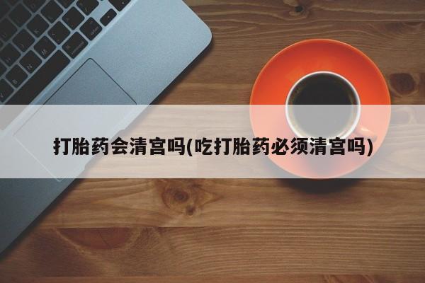 堕胎药购买打胎药会清宫吗(吃打胎药必须清宫吗)