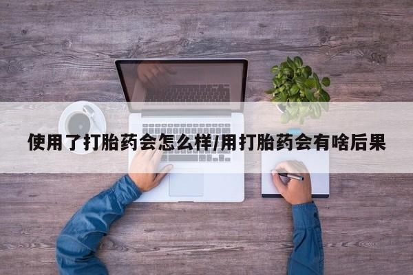 堕胎药购买使用了打胎药会怎么样/用打胎药会有啥后果