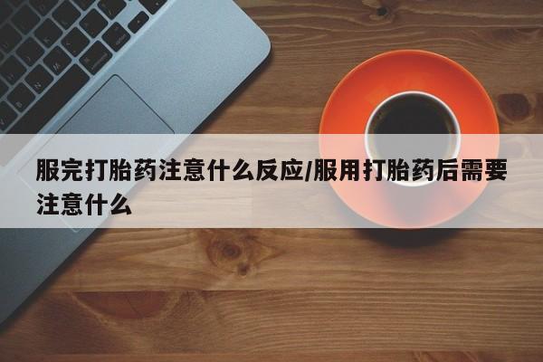 堕胎药购买服完打胎药注意什么反应/服用打胎药后需要注意什么