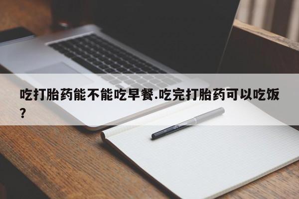 堕胎药购买吃打胎药能不能吃早餐.吃完打胎药可以吃饭？