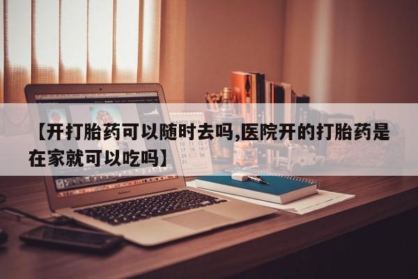 堕胎药购买【开打胎药可以随时去吗,医院开的打胎药是在家就可以吃吗】