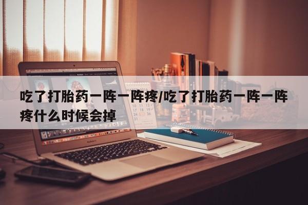 堕胎药购买吃了打胎药一阵一阵疼/吃了打胎药一阵一阵疼什么时候会掉