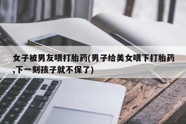 堕胎药购买女子被男友喂打胎药(男子给美女喂下打胎药,下一刻孩子就不保了)