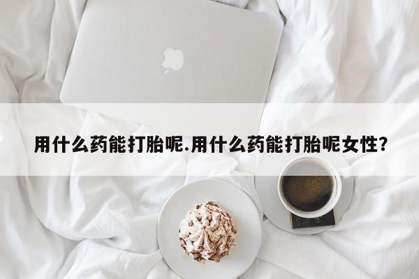 堕胎药购买用什么药能打胎呢.用什么药能打胎呢女性？