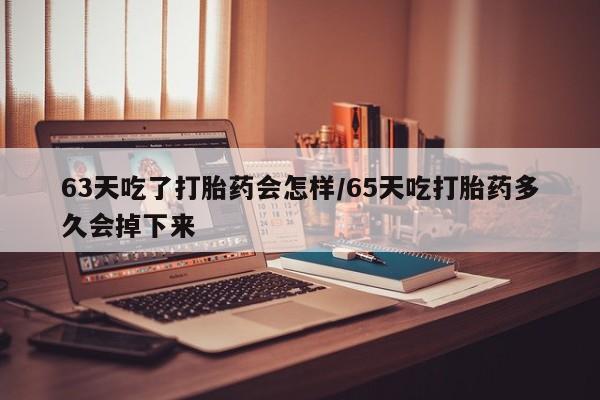 堕胎药购买63天吃了打胎药会怎样/65天吃打胎药多久会掉下来