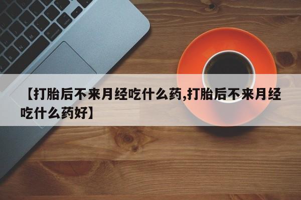 堕胎药购买【打胎后不来月经吃什么药,打胎后不来月经吃什么药好】