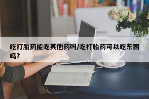 堕胎药购买吃打胎药能吃其他药吗/吃打胎药可以吃东西吗?