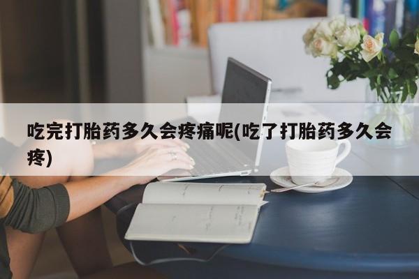 堕胎药购买吃完打胎药多久会疼痛呢(吃了打胎药多久会疼)