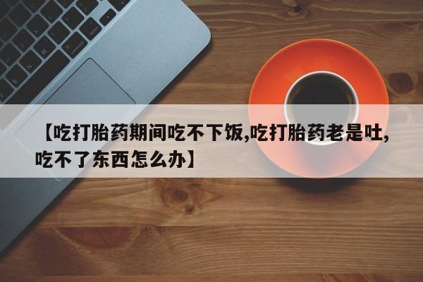 堕胎药购买【吃打胎药期间吃不下饭,吃打胎药老是吐,吃不了东西怎么办】