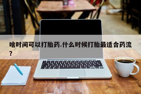 堕胎药购买啥时间可以打胎药.什么时候打胎最适合药流？
