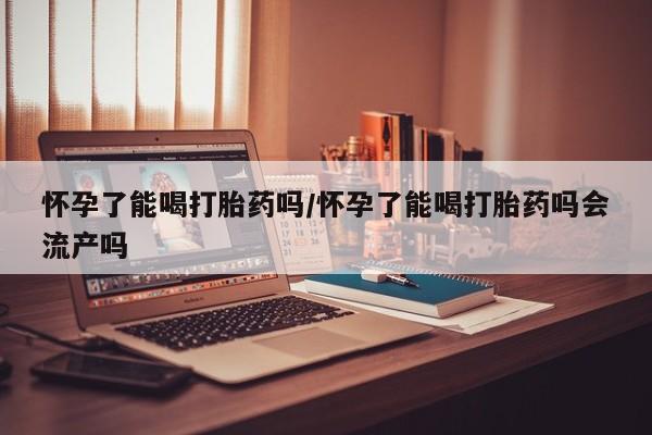 堕胎药购买怀孕了能喝打胎药吗/怀孕了能喝打胎药吗会流产吗
