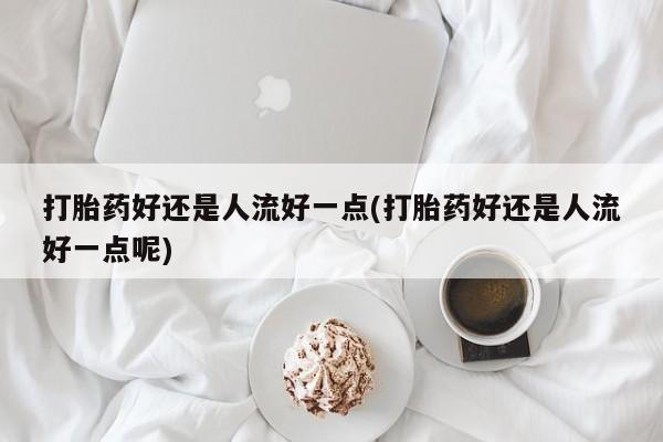 堕胎药购买打胎药好还是人流好一点(打胎药好还是人流好一点呢)