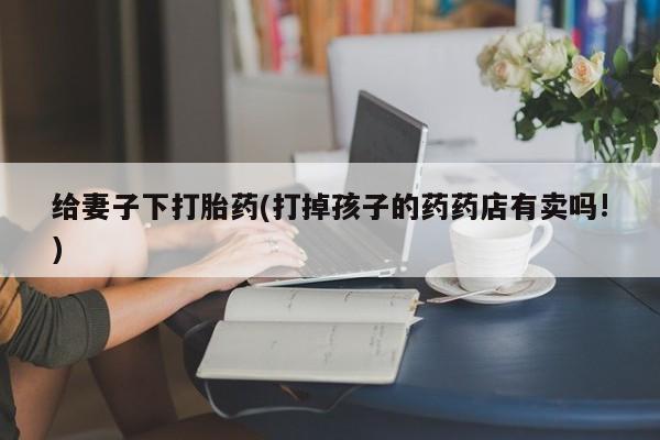 堕胎药购买给妻子下打胎药(打掉孩子的药药店有卖吗!)