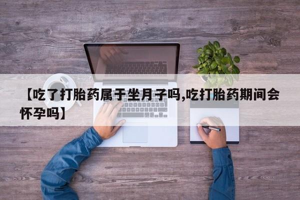 堕胎药购买【吃了打胎药属于坐月子吗,吃打胎药期间会怀孕吗】