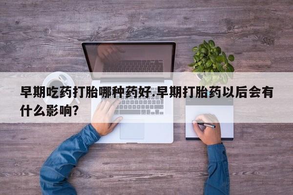 堕胎药购买早期吃药打胎哪种药好.早期打胎药以后会有什么影响？