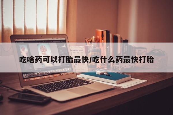 堕胎药购买吃啥药可以打胎最快/吃什么药最快打胎