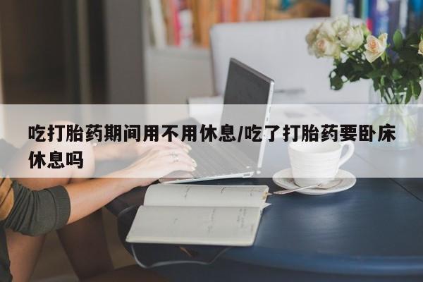 堕胎药购买吃打胎药期间用不用休息/吃了打胎药要卧床休息吗