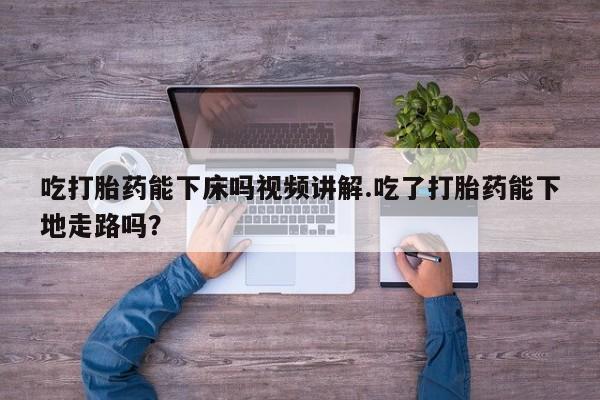 堕胎药购买吃打胎药能下床吗视频讲解.吃了打胎药能下地走路吗？