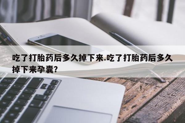 堕胎药购买吃了打胎药后多久掉下来.吃了打胎药后多久掉下来孕囊？
