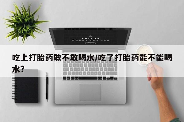 堕胎药购买吃上打胎药敢不敢喝水/吃了打胎药能不能喝水?