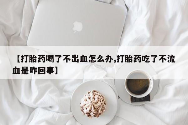 堕胎药购买【打胎药喝了不出血怎么办,打胎药吃了不流血是咋回事】