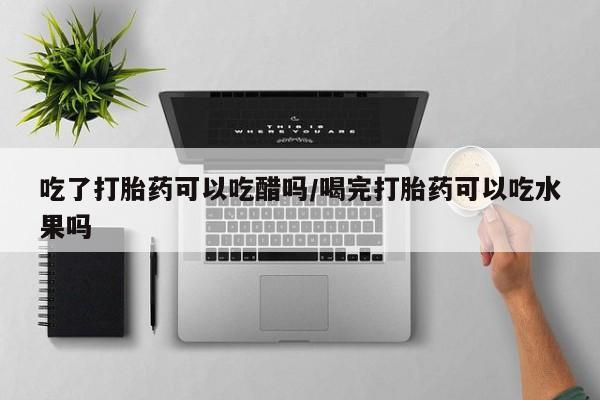 堕胎药购买吃了打胎药可以吃醋吗/喝完打胎药可以吃水果吗
