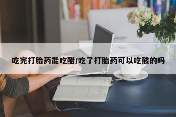 堕胎药购买吃完打胎药能吃醋/吃了打胎药可以吃酸的吗