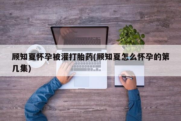 堕胎药购买顾知夏怀孕被灌打胎药(顾知夏怎么怀孕的第几集)