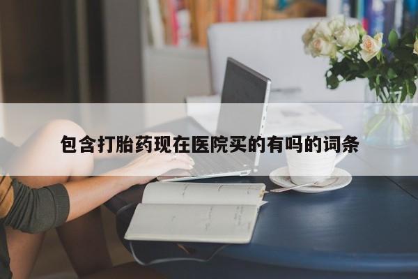 堕胎药购买包含打胎药现在医院买的有吗的词条