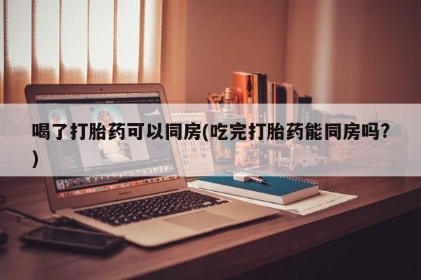 堕胎药购买喝了打胎药可以同房(吃完打胎药能同房吗?)