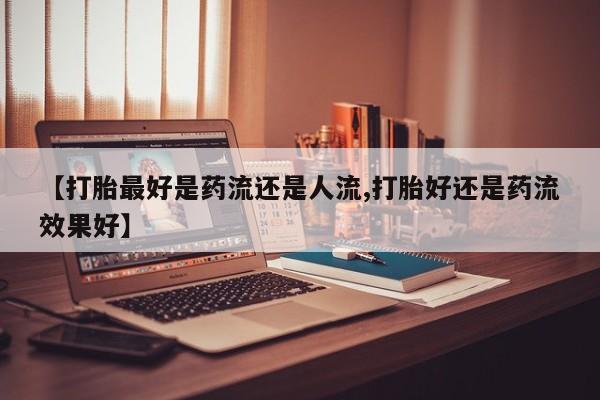 堕胎药购买【打胎最好是药流还是人流,打胎好还是药流效果好】