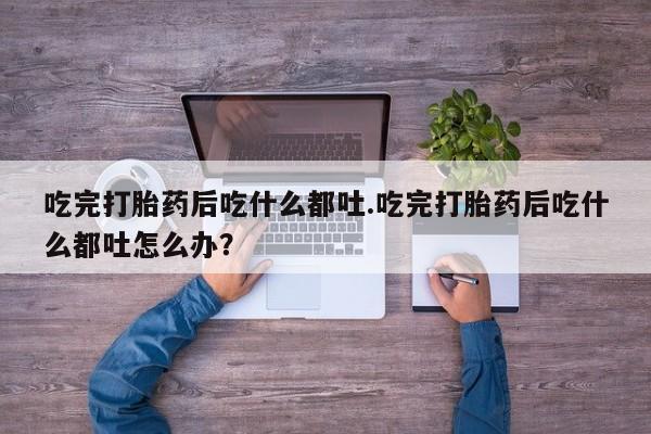 堕胎药购买吃完打胎药后吃什么都吐.吃完打胎药后吃什么都吐怎么办？