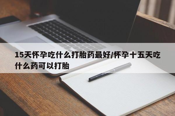 堕胎药购买15天怀孕吃什么打胎药最好/怀孕十五天吃什么药可以打胎