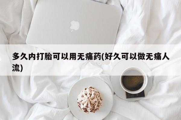 堕胎药购买多久内打胎可以用无痛药(好久可以做无痛人流)