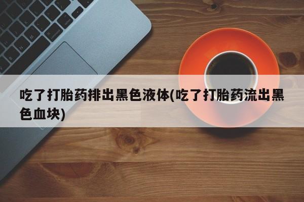 堕胎药购买吃了打胎药排出黑色液体(吃了打胎药流出黑色血块)