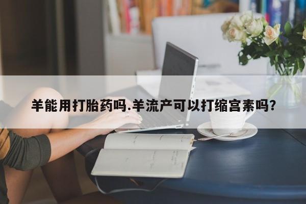 堕胎药购买羊能用打胎药吗.羊流产可以打缩宫素吗？