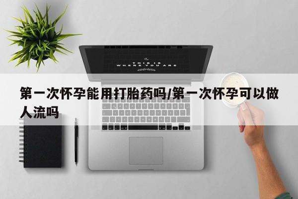 堕胎药购买第一次怀孕能用打胎药吗/第一次怀孕可以做人流吗