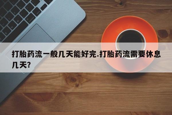 堕胎药购买打胎药流一般几天能好完.打胎药流需要休息几天？