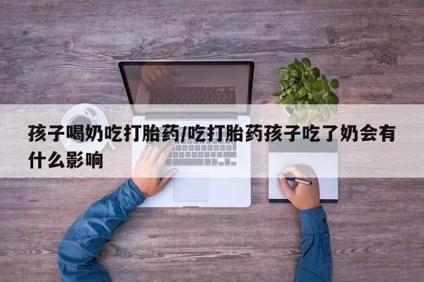 堕胎药购买孩子喝奶吃打胎药/吃打胎药孩子吃了奶会有什么影响