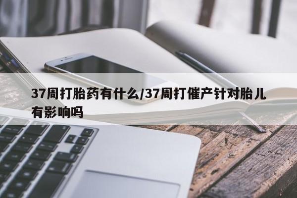 堕胎药购买37周打胎药有什么/37周打催产针对胎儿有影响吗
