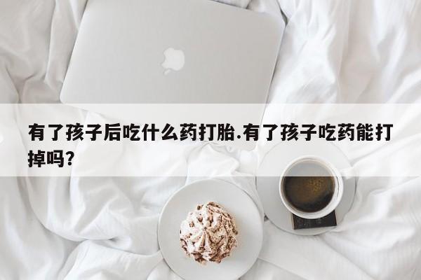 堕胎药购买有了孩子后吃什么药打胎.有了孩子吃药能打掉吗？