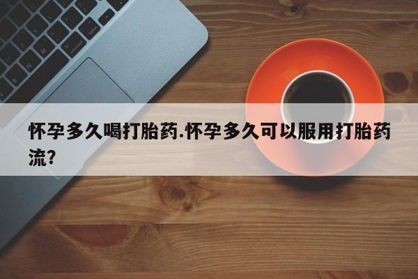 堕胎药购买怀孕多久喝打胎药.怀孕多久可以服用打胎药流？