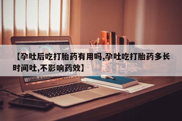 堕胎药购买【孕吐后吃打胎药有用吗,孕吐吃打胎药多长时间吐,不影响药效】