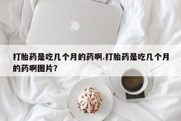 堕胎药购买打胎药是吃几个月的药啊.打胎药是吃几个月的药啊图片？