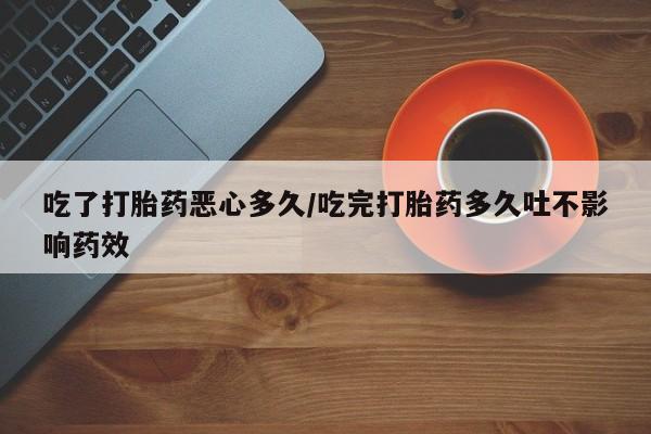 堕胎药购买吃了打胎药恶心多久/吃完打胎药多久吐不影响药效