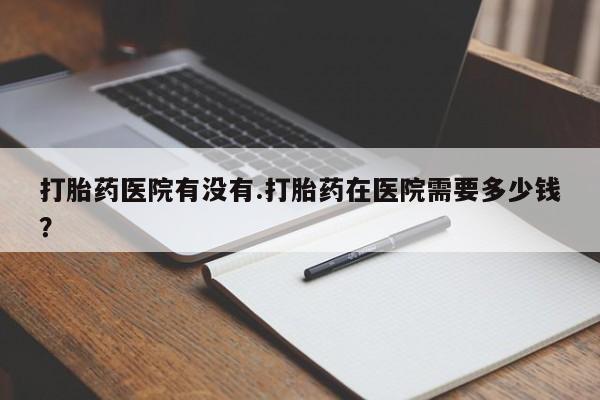 堕胎药购买打胎药医院有没有.打胎药在医院需要多少钱？
