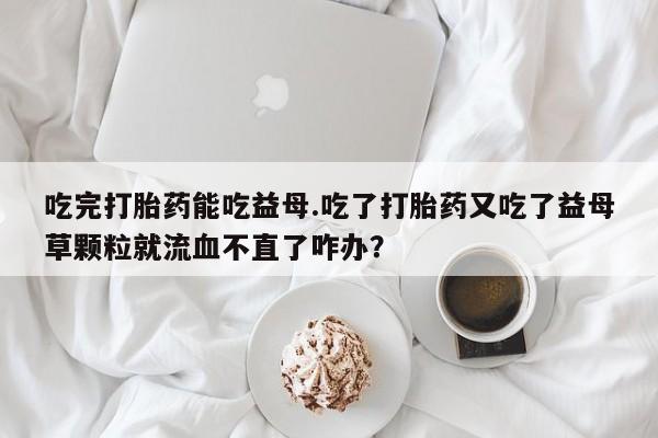 堕胎药购买吃完打胎药能吃益母.吃了打胎药又吃了益母草颗粒就流血不直了咋办？