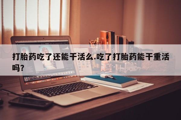 堕胎药购买打胎药吃了还能干活么.吃了打胎药能干重活吗？