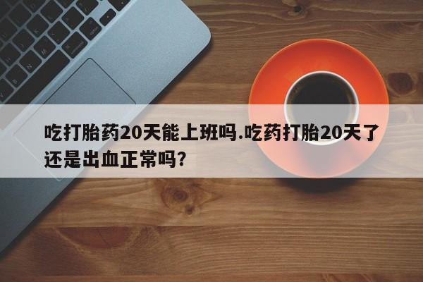 堕胎药购买吃打胎药20天能上班吗.吃药打胎20天了还是出血正常吗？